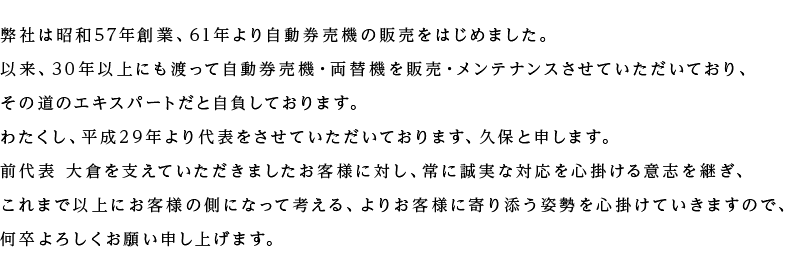 弊社は昭和57年創業、61年より自動券売機・両替機の販売をはじめました。以来、30年以上にも渡って自動券売機を販売・メンテナンスさせていただいており、その道のエキスパートだと自負しております。わたくし、平成29年より代表をさせていただいております、久保と申します。前代表 大倉を支えていただきましたお客様に対し、常に誠実な対応を心掛ける意志を継ぎ、これまで以上にお客様の側になって考える、よりお客様に寄り添う姿勢を心掛けていきますので、何卒よろしくお願い申し上げます。